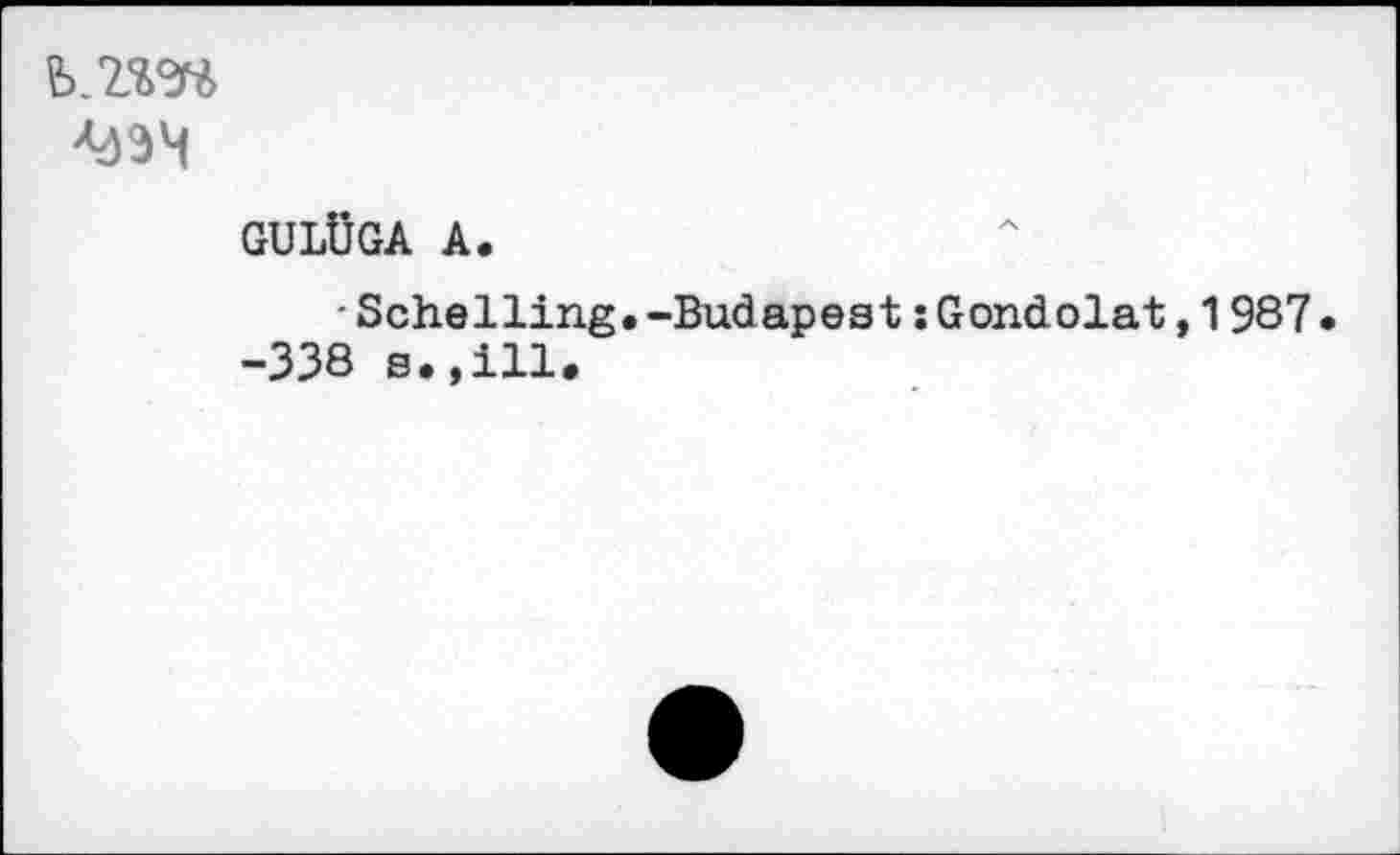 ﻿b.z’m
GULÜGA А.
■ Schelling.-Budapest îGondolât,1987 -338 s.,Hl.